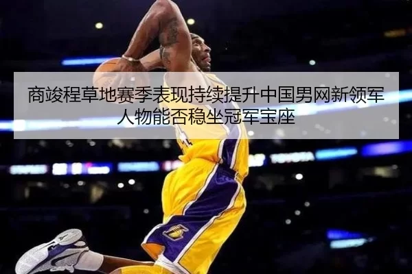 商竣程草地赛季表现持续提升中国男网新领军人物能否稳坐冠军宝座